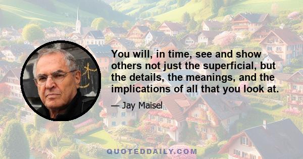 You will, in time, see and show others not just the superficial, but the details, the meanings, and the implications of all that you look at.