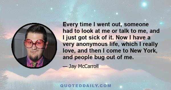 Every time I went out, someone had to look at me or talk to me, and I just got sick of it. Now I have a very anonymous life, which I really love, and then I come to New York, and people bug out of me.