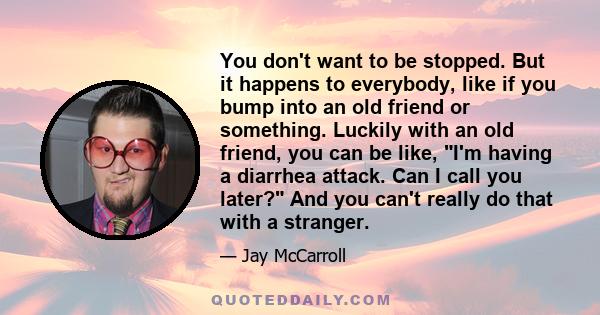 You don't want to be stopped. But it happens to everybody, like if you bump into an old friend or something. Luckily with an old friend, you can be like, I'm having a diarrhea attack. Can I call you later? And you can't 