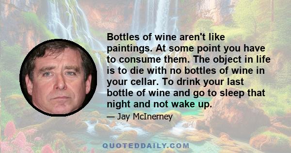 Bottles of wine aren't like paintings. At some point you have to consume them. The object in life is to die with no bottles of wine in your cellar. To drink your last bottle of wine and go to sleep that night and not