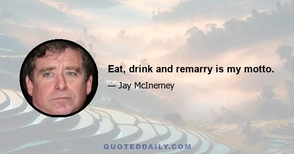 Eat, drink and remarry is my motto.