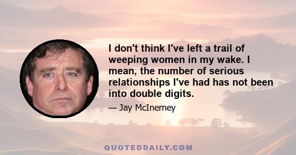 I don't think I've left a trail of weeping women in my wake. I mean, the number of serious relationships I've had has not been into double digits.