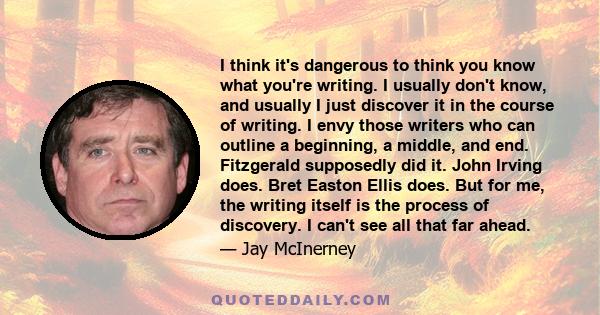 I think it's dangerous to think you know what you're writing. I usually don't know, and usually I just discover it in the course of writing. I envy those writers who can outline a beginning, a middle, and end.