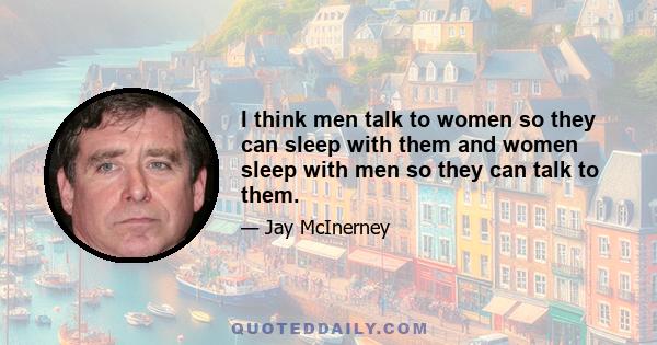 I think men talk to women so they can sleep with them and women sleep with men so they can talk to them.