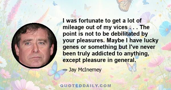 I was fortunate to get a lot of mileage out of my vices . . . The point is not to be debilitated by your pleasures. Maybe I have lucky genes or something but I've never been truly addicted to anything, except pleasure