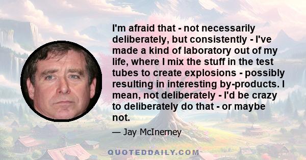 I'm afraid that - not necessarily deliberately, but consistently - I've made a kind of laboratory out of my life, where I mix the stuff in the test tubes to create explosions - possibly resulting in interesting