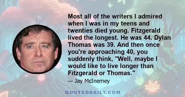 Most all of the writers I admired when I was in my teens and twenties died young. Fitzgerald lived the longest. He was 44. Dylan Thomas was 39. And then once you're approaching 40, you suddenly think, Well, maybe I