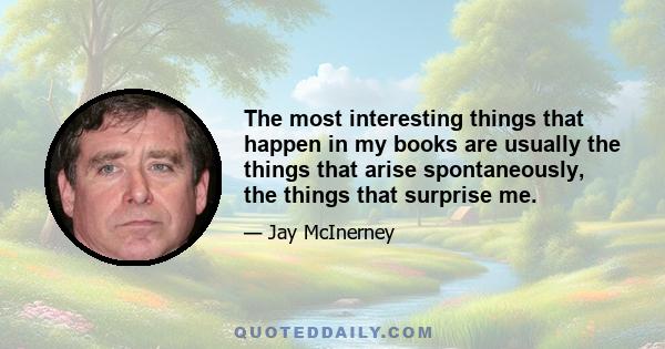 The most interesting things that happen in my books are usually the things that arise spontaneously, the things that surprise me.