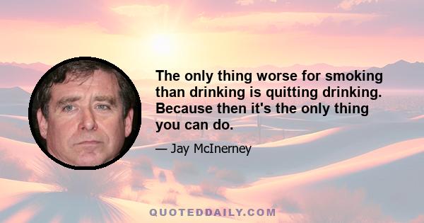 The only thing worse for smoking than drinking is quitting drinking. Because then it's the only thing you can do.