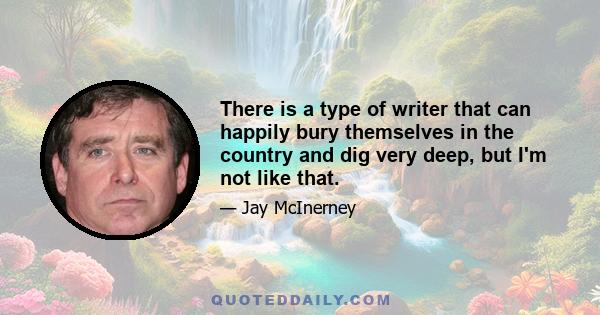 There is a type of writer that can happily bury themselves in the country and dig very deep, but I'm not like that.