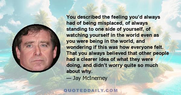 You described the feeling you’d always had of being misplaced, of always standing to one side of yourself, of watching yourself in the world even as you were being in the world, and wondering if this was how everyone