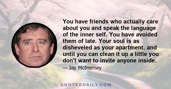 You have friends who actually care about you and speak the language of the inner self. You have avoided them of late. Your soul is as disheveled as your apartment, and until you can clean it up a little you don't want