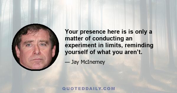 Your presence here is is only a matter of conducting an experiment in limits, reminding yourself of what you aren’t.