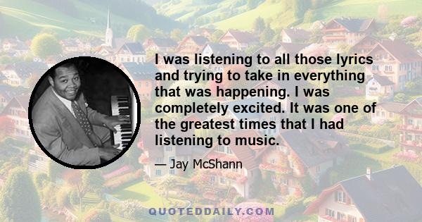 I was listening to all those lyrics and trying to take in everything that was happening. I was completely excited. It was one of the greatest times that I had listening to music.