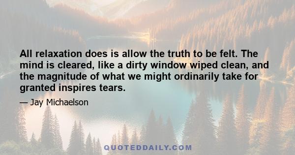 All relaxation does is allow the truth to be felt. The mind is cleared, like a dirty window wiped clean, and the magnitude of what we might ordinarily take for granted inspires tears.