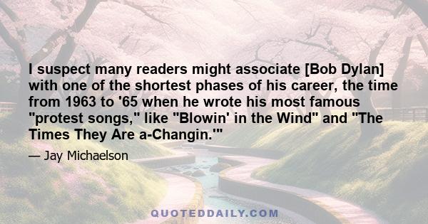 I suspect many readers might associate [Bob Dylan] with one of the shortest phases of his career, the time from 1963 to '65 when he wrote his most famous protest songs, like Blowin' in the Wind and The Times They Are