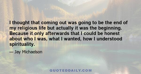 I thought that coming out was going to be the end of my religious life but actually it was the beginning. Because it only afterwards that I could be honest about who I was, what I wanted, how I understood spirituality.