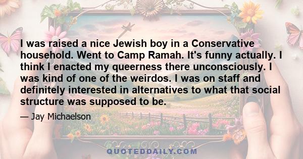 I was raised a nice Jewish boy in a Conservative household. Went to Camp Ramah. It's funny actually. I think I enacted my queerness there unconsciously. I was kind of one of the weirdos. I was on staff and definitely