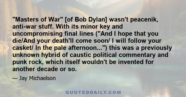 Masters of War [of Bob Dylan] wasn't peacenik, anti-war stuff. With its minor key and uncompromising final lines (And I hope that you die/And your death'll come soon/ I will follow your casket/ In the pale afternoon...) 