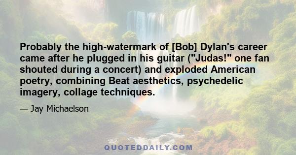 Probably the high-watermark of [Bob] Dylan's career came after he plugged in his guitar (Judas! one fan shouted during a concert) and exploded American poetry, combining Beat aesthetics, psychedelic imagery, collage