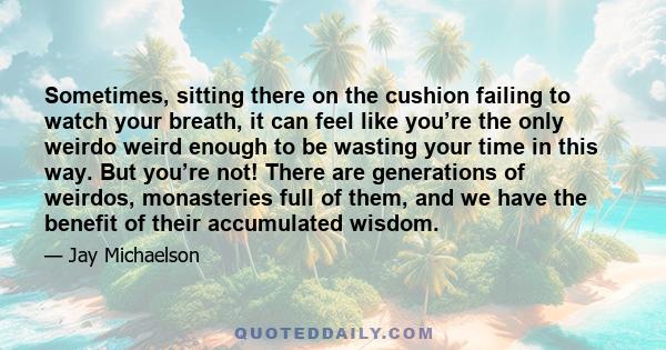 Sometimes, sitting there on the cushion failing to watch your breath, it can feel like you’re the only weirdo weird enough to be wasting your time in this way. But you’re not! There are generations of weirdos,