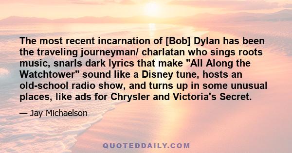 The most recent incarnation of [Bob] Dylan has been the traveling journeyman/ charlatan who sings roots music, snarls dark lyrics that make All Along the Watchtower sound like a Disney tune, hosts an old-school radio