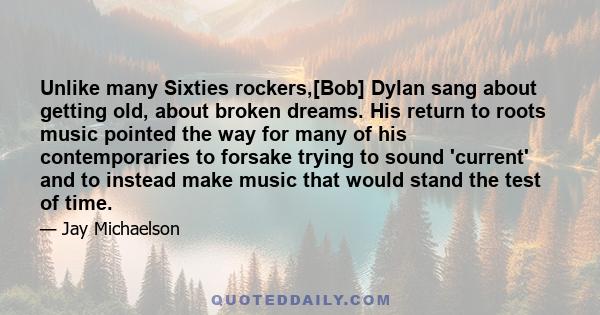 Unlike many Sixties rockers,[Bob] Dylan sang about getting old, about broken dreams. His return to roots music pointed the way for many of his contemporaries to forsake trying to sound 'current' and to instead make