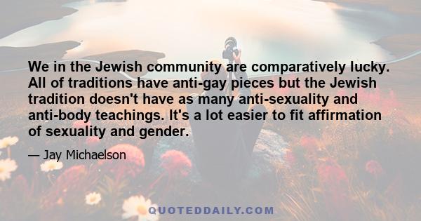 We in the Jewish community are comparatively lucky. All of traditions have anti-gay pieces but the Jewish tradition doesn't have as many anti-sexuality and anti-body teachings. It's a lot easier to fit affirmation of