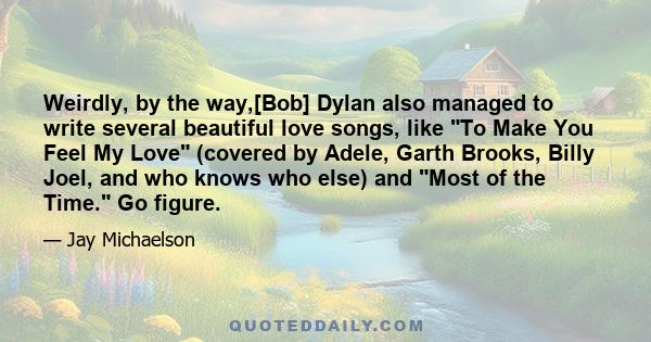 Weirdly, by the way,[Bob] Dylan also managed to write several beautiful love songs, like To Make You Feel My Love (covered by Adele, Garth Brooks, Billy Joel, and who knows who else) and Most of the Time. Go figure.