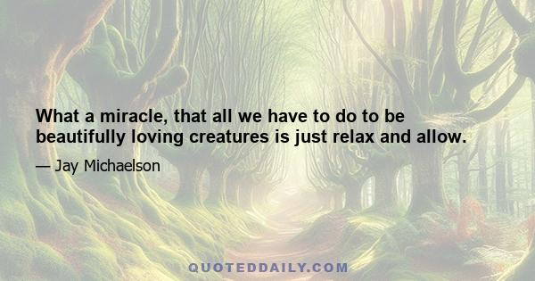 What a miracle, that all we have to do to be beautifully loving creatures is just relax and allow.