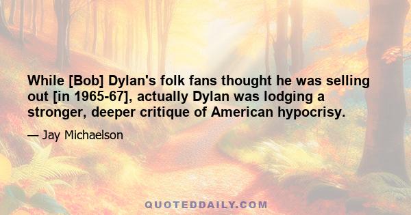 While [Bob] Dylan's folk fans thought he was selling out [in 1965-67], actually Dylan was lodging a stronger, deeper critique of American hypocrisy.