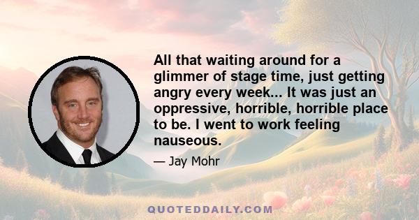 All that waiting around for a glimmer of stage time, just getting angry every week... It was just an oppressive, horrible, horrible place to be. I went to work feeling nauseous.