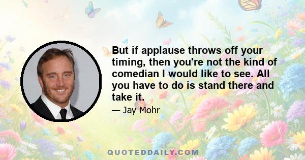 But if applause throws off your timing, then you're not the kind of comedian I would like to see. All you have to do is stand there and take it.