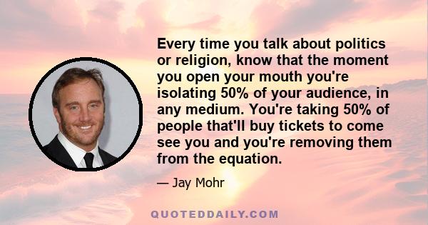 Every time you talk about politics or religion, know that the moment you open your mouth you're isolating 50% of your audience, in any medium. You're taking 50% of people that'll buy tickets to come see you and you're