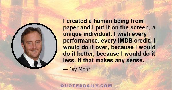 I created a human being from paper and I put it on the screen, a unique individual. I wish every performance, every IMDB credit, I would do it over, because I would do it better, because I would do it less. If that