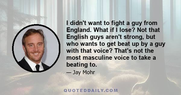 I didn't want to fight a guy from England. What if I lose? Not that English guys aren't strong, but who wants to get beat up by a guy with that voice? That's not the most masculine voice to take a beating to.