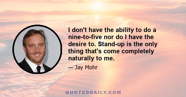 I don't have the ability to do a nine-to-five nor do I have the desire to. Stand-up is the only thing that's come completely naturally to me.