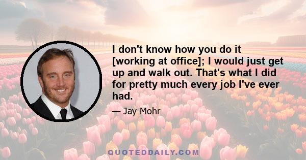 I don't know how you do it [working at office]; I would just get up and walk out. That's what I did for pretty much every job I've ever had.