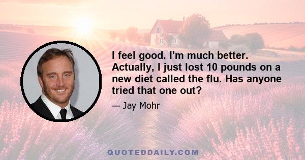 I feel good. I'm much better. Actually, I just lost 10 pounds on a new diet called the flu. Has anyone tried that one out?