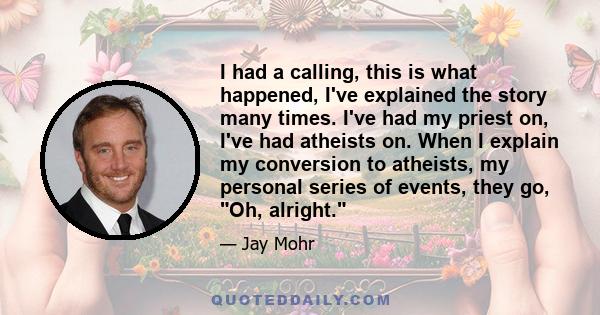 I had a calling, this is what happened, I've explained the story many times. I've had my priest on, I've had atheists on. When I explain my conversion to atheists, my personal series of events, they go, Oh, alright.