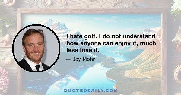 I hate golf. I do not understand how anyone can enjoy it, much less love it.