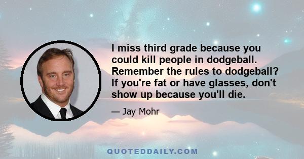 I miss third grade because you could kill people in dodgeball. Remember the rules to dodgeball? If you're fat or have glasses, don't show up because you'll die.