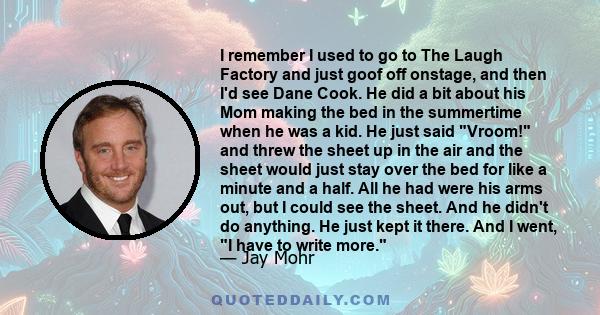 I remember I used to go to The Laugh Factory and just goof off onstage, and then I'd see Dane Cook. He did a bit about his Mom making the bed in the summertime when he was a kid. He just said Vroom! and threw the sheet