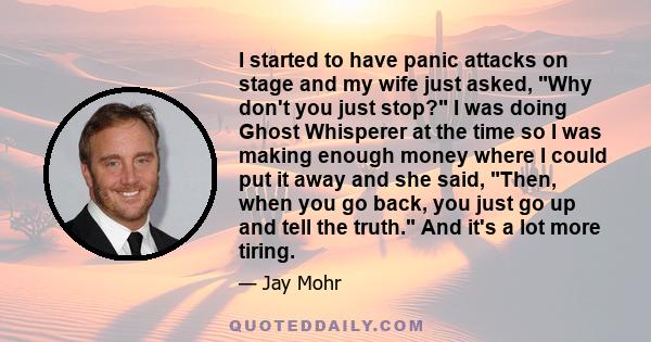 I started to have panic attacks on stage and my wife just asked, Why don't you just stop? I was doing Ghost Whisperer at the time so I was making enough money where I could put it away and she said, Then, when you go