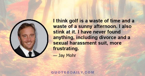 I think golf is a waste of time and a waste of a sunny afternoon. I also stink at it. I have never found anything, including divorce and a sexual harassment suit, more frustrating.