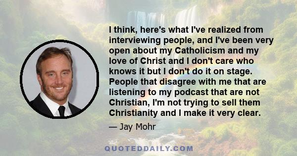 I think, here's what I've realized from interviewing people, and I've been very open about my Catholicism and my love of Christ and I don't care who knows it but I don't do it on stage. People that disagree with me that 