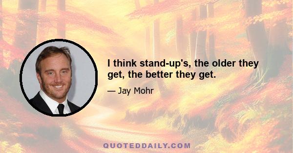 I think stand-up's, the older they get, the better they get.