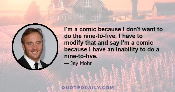 I'm a comic because I don't want to do the nine-to-five, I have to modify that and say I'm a comic because I have an inability to do a nine-to-five.