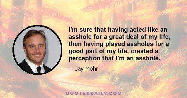 I'm sure that having acted like an asshole for a great deal of my life, then having played assholes for a good part of my life, created a perception that I'm an asshole.