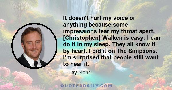 It doesn't hurt my voice or anything because some impressions tear my throat apart. [Christophen] Walken is easy; I can do it in my sleep. They all know it by heart. I did it on The Simpsons. I'm surprised that people